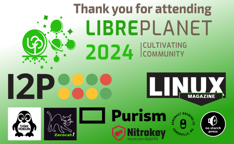 [Link to the LibrePlanet 2024 survey. We value your feedback Thank you for attending LibrePlanet 2024 and thanks to our sponsors I2P, Linux Magazine, Purism, Zerocat, ThinkPenguin, Nitrokey, NoStarch Press, and Aeronaut Brewing Co!]