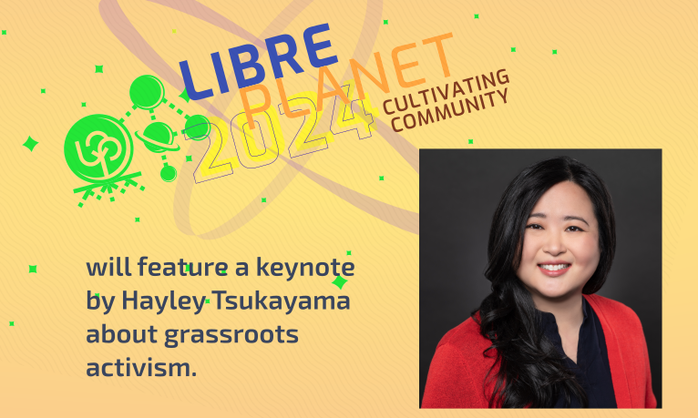 [ Photo of Hayley Tsukuayama with the LibrePlanet logo and a text saying LibrePlanet 2024: Cultivating Community will feature a keynote by Hayley Tsukuayama about grassroots activism.]